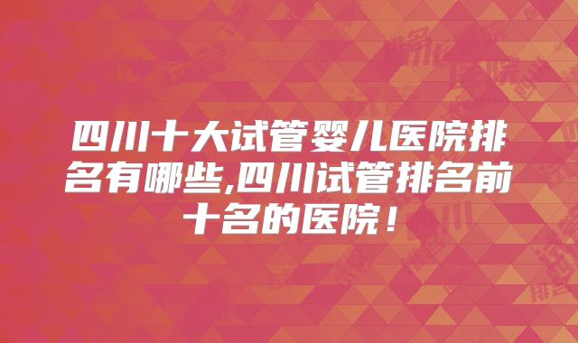四川十大试管婴儿医院排名有哪些,四川试管排名前十名的医院！