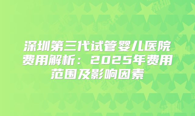 深圳第三代试管婴儿医院费用解析：2025年费用范围及影响因素