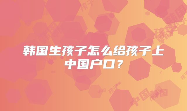韩国生孩子怎么给孩子上中国户口？