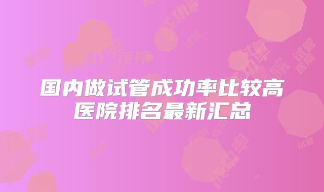 国内做试管成功率比较高医院排名最新汇总
