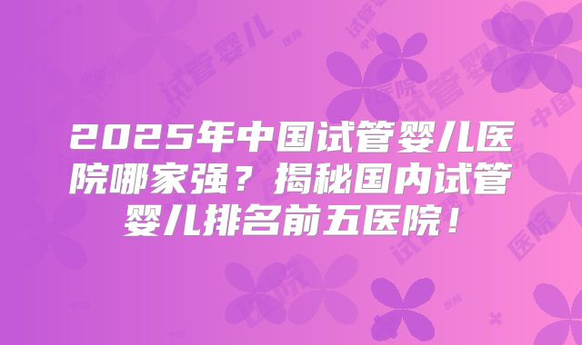 2025年中国试管婴儿医院哪家强？揭秘国内试管婴儿排名前五医院！