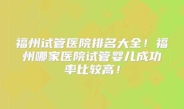 福州试管医院排名大全！福州哪家医院试管婴儿成功率比较高！