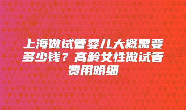 上海做试管婴儿大概需要多少钱?高龄女性做试管费用明细