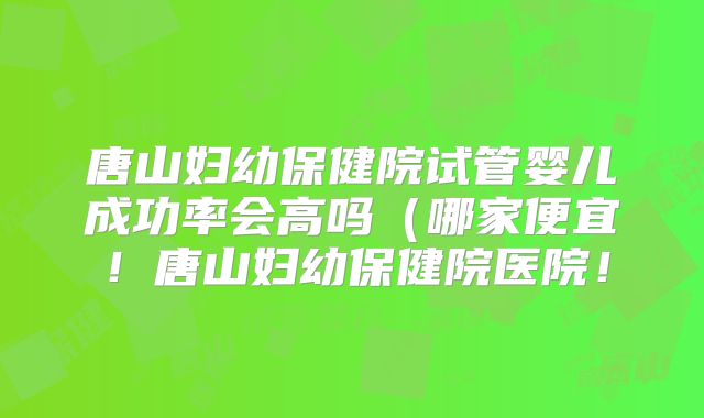 唐山妇幼保健院试管婴儿成功率会高吗（哪家便宜！唐山妇幼保健院医院！