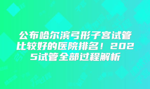 公布哈尔滨弓形子宫试管比较好的医院排名!2025试管全部过程解析