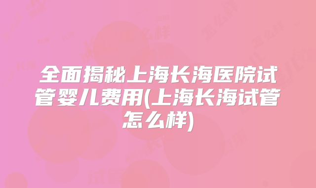 全面揭秘上海长海医院试管婴儿费用(上海长海试管怎么样)