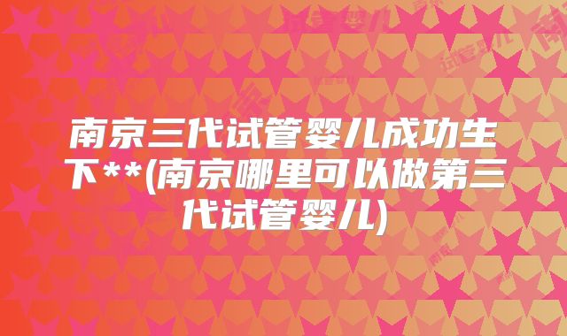 南京三代试管婴儿成功生下**(南京哪里可以做第三代试管婴儿)