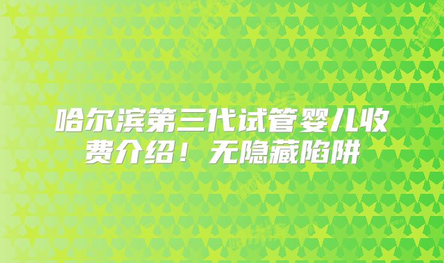 哈尔滨第三代试管婴儿收费介绍！无隐藏陷阱