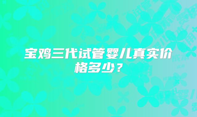宝鸡三代试管婴儿真实价格多少？