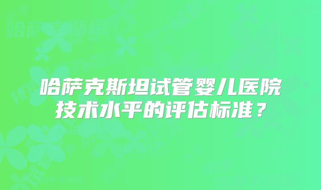 哈萨克斯坦试管婴儿医院技术水平的评估标准?