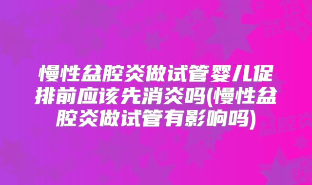 慢性盆腔炎做试管婴儿促排前应该先消炎吗(慢性盆腔炎做试管有影响吗)