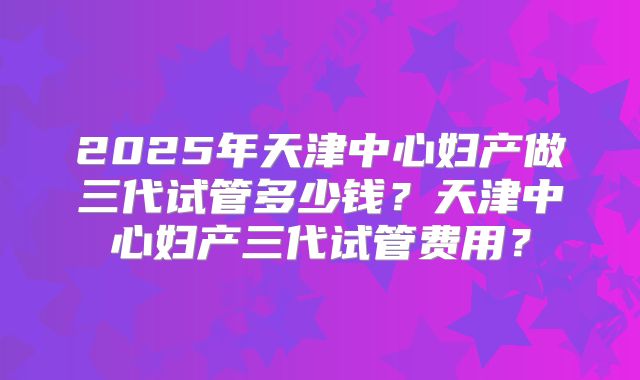 2025年天津中心妇产做三代试管多少钱？天津中心妇产三代试管费用？