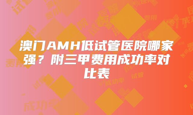 澳门AMH低试管医院哪家强？附三甲费用成功率对比表
