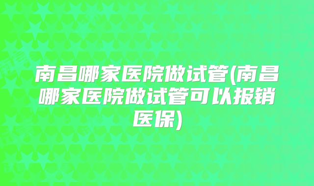 南昌哪家医院做试管(南昌哪家医院做试管可以报销医保)