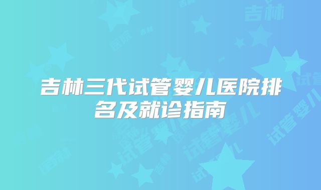 吉林三代试管婴儿医院排名及就诊指南