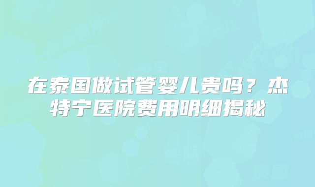 在泰国做试管婴儿贵吗？杰特宁医院费用明细揭秘
