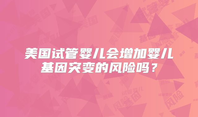 美国试管婴儿会增加婴儿基因突变的风险吗?