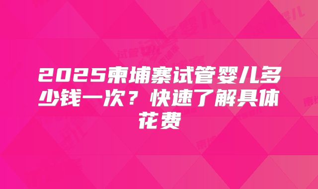2025柬埔寨试管婴儿多少钱一次？快速了解具体花费