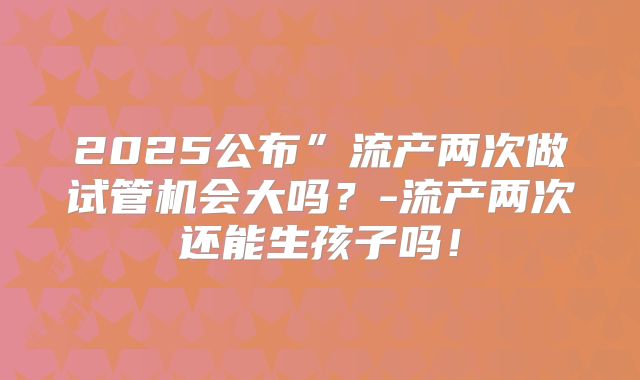 2025公布”流产两次做试管机会大吗？-流产两次还能生孩子吗！