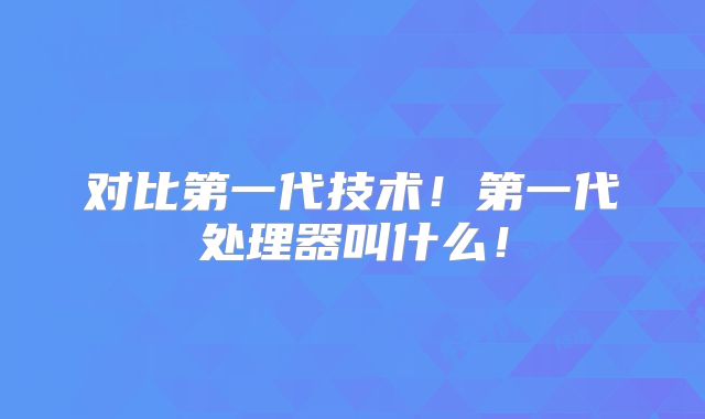 对比第一代技术!第一代处理器叫什么!