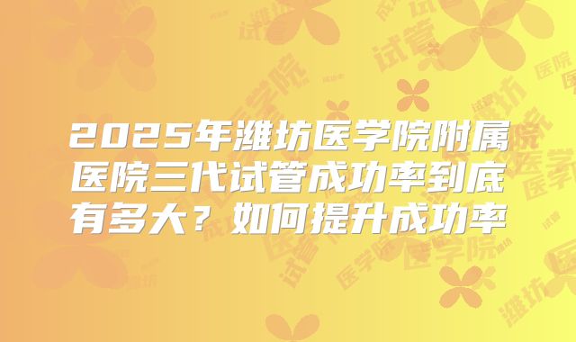 2025年潍坊医学院附属医院三代试管成功率到底有多大?如何提升成功率