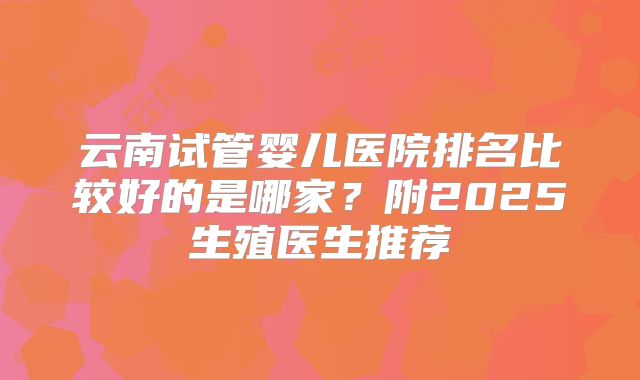云南试管婴儿医院排名比较好的是哪家？附2025生殖医生推荐
