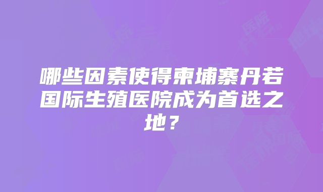 哪些因素使得柬埔寨丹若国际生殖医院成为首选之地？