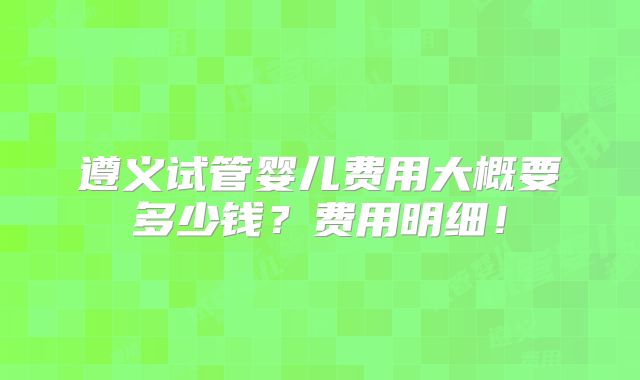 遵义试管婴儿费用大概要多少钱？费用明细！