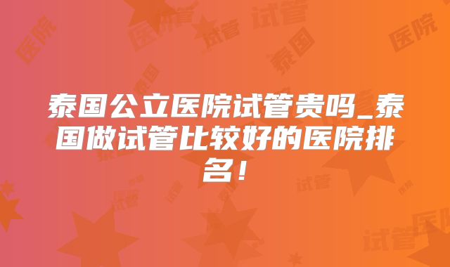 泰国公立医院试管贵吗_泰国做试管比较好的医院排名！