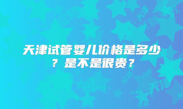 天津试管婴儿价格是多少?是不是很贵?