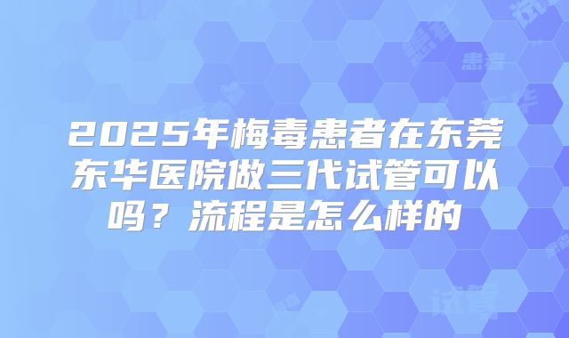 2025年梅毒患者在东莞东华医院做三代试管可以吗?流程是怎么样的