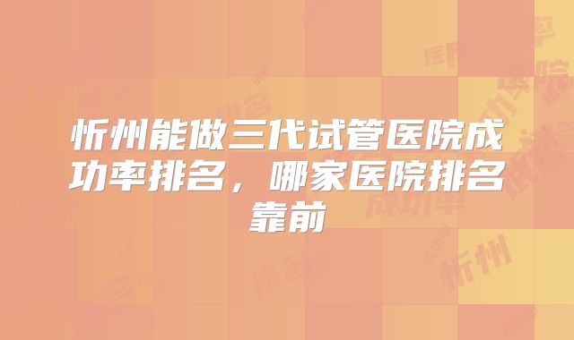 忻州能做三代试管医院成功率排名,哪家医院排名靠前