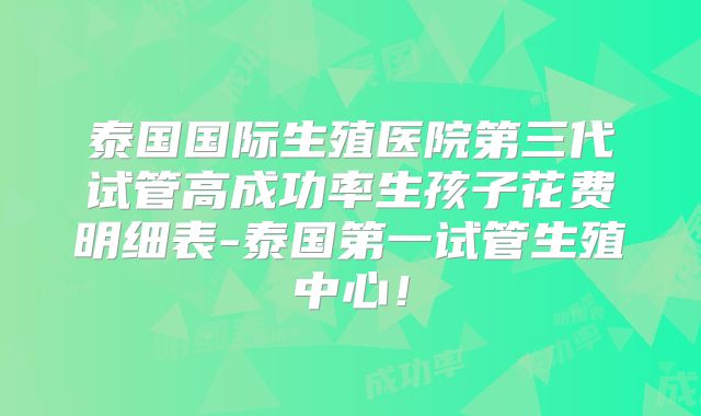 泰国国际生殖医院第三代试管高成功率生孩子花费明细表-泰国第一试管生殖中心!