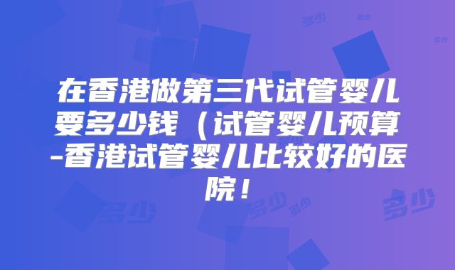 在香港做第三代试管婴儿要多少钱(试管婴儿预算-香港试管婴儿比较好的医院!