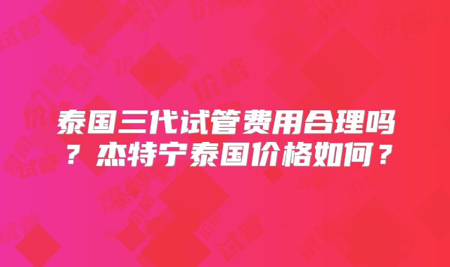 泰国三代试管费用合理吗？杰特宁泰国价格如何？