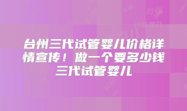 台州三代试管婴儿价格详情宣传!做一个要多少钱三代试管婴儿