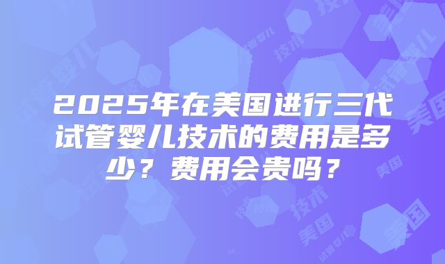 2025年在美国进行三代试管婴儿技术的费用是多少？费用会贵吗？