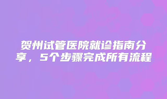贺州试管医院就诊指南分享，5个步骤完成所有流程
