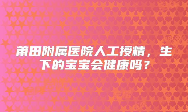 莆田附属医院人工授精，生下的宝宝会健康吗？