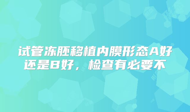 试管冻胚移植内膜形态A好还是B好，检查有必要不