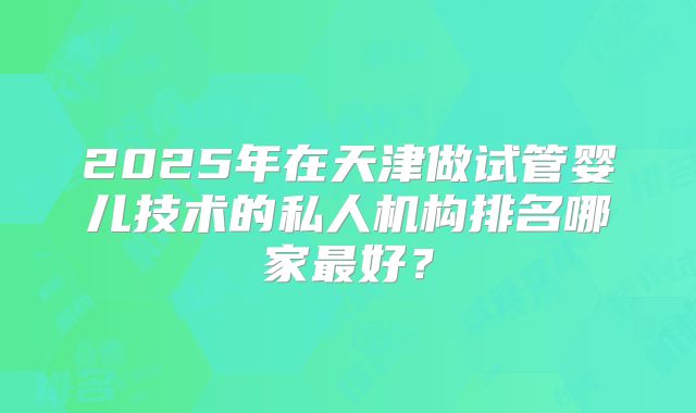 2025年在天津做试管婴儿技术的私人机构排名哪家最好？