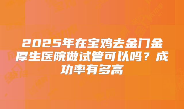 2025年在宝鸡去金门金厚生医院做试管可以吗？成功率有多高