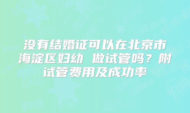 没有结婚证可以在北京市海淀区妇幼 做试管吗?附试管费用及成功率
