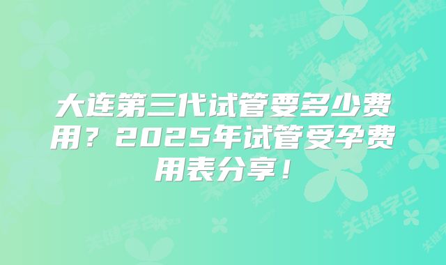 大连第三代试管要多少费用？2025年试管受孕费用表分享！