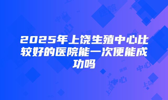 2025年上饶生殖中心比较好的医院能一次便能成功吗