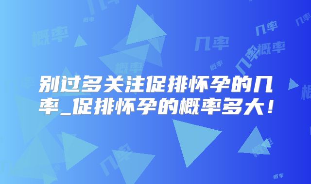 别过多关注促排怀孕的几率_促排怀孕的概率多大！