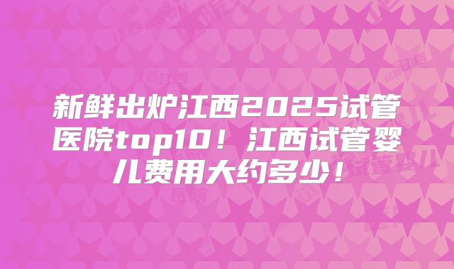 新鲜出炉江西2025试管医院top10!江西试管婴儿费用大约多少!