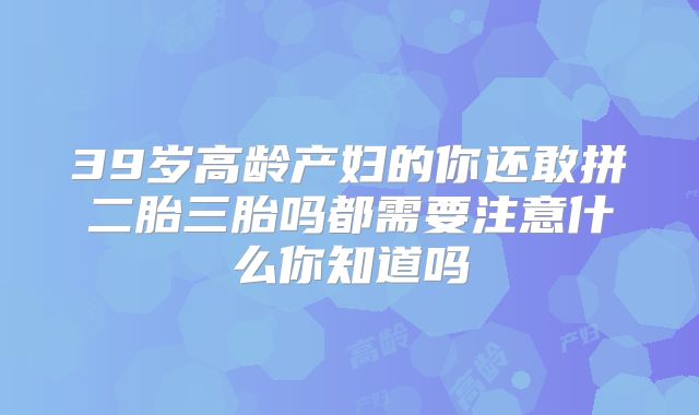 39岁高龄产妇的你还敢拼二胎三胎吗都需要注意什么你知道吗