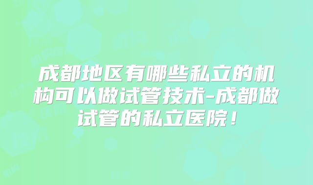 成都地区有哪些私立的机构可以做试管技术-成都做试管的私立医院！