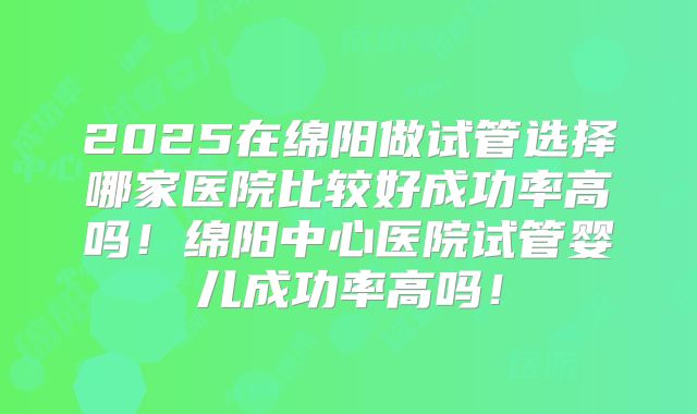 2025在绵阳做试管选择哪家医院比较好成功率高吗！绵阳中心医院试管婴儿成功率高吗！